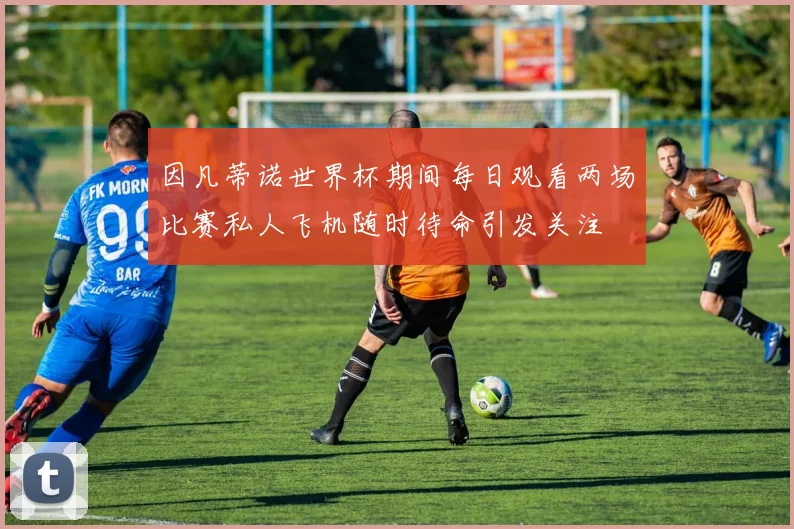 因凡蒂诺世界杯期间每日观看两场比赛私人飞机随时待命引发关注