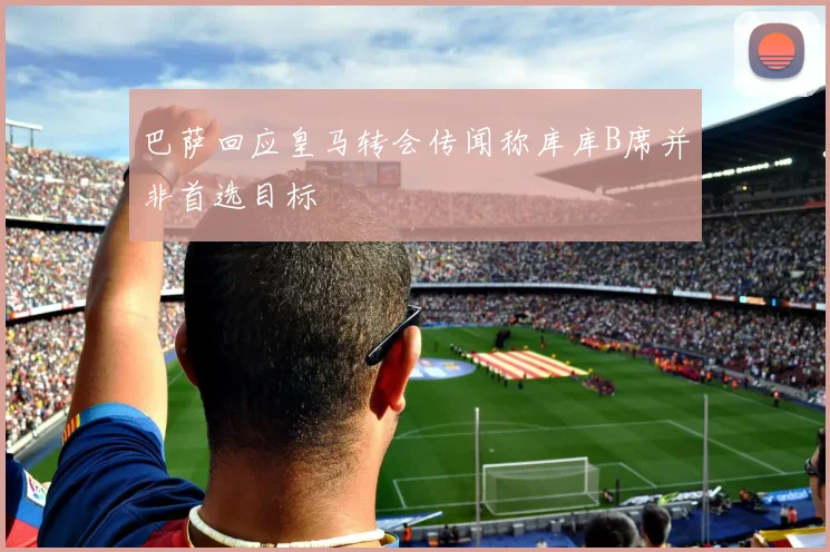 巴萨回应皇马转会传闻称库库B席并非首选目标