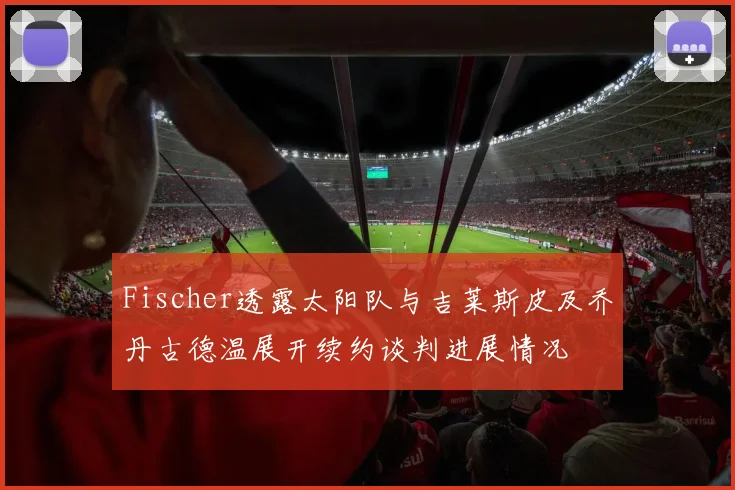 Fischer透露太阳队与吉莱斯皮及乔丹古德温展开续约谈判进展情况