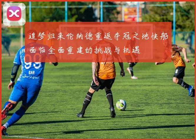 追梦归来伦纳德重返夺冠之地快船面临全面重建的挑战与机遇