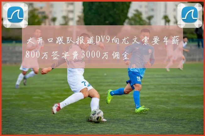 大开口跟队报道DV9向尤文索要年薪800万签字费3000万佣金