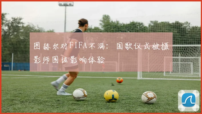 图赫尔对FIFA不满：国歌仪式被摄影师围堵影响体验