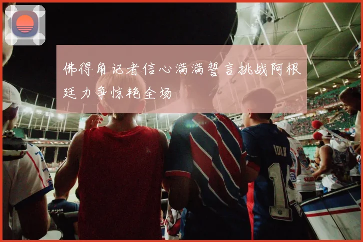 佛得角记者信心满满誓言挑战阿根廷力争惊艳全场
