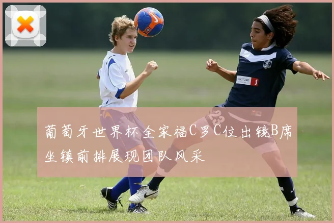 葡萄牙世界杯全家福C罗C位出镜B席坐镇前排展现团队风采