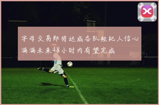 字母交易即将达成各队经纪人信心满满未来48小时内有望完成