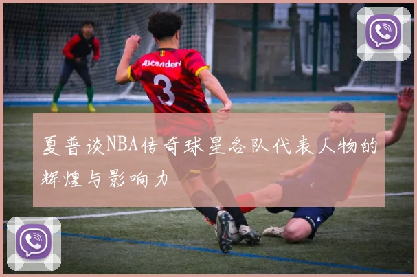 夏普谈NBA传奇球星各队代表人物的辉煌与影响力
