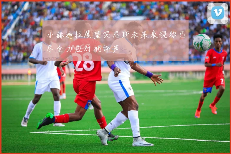 小赫迪拉展望突尼斯未来表现称已尽全力应对批评声