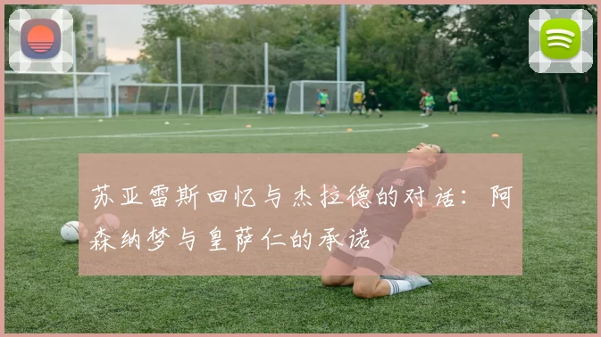 苏亚雷斯回忆与杰拉德的对话：阿森纳梦与皇萨仁的承诺