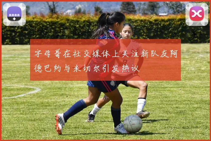 字母哥在社交媒体上关注新队友阿德巴约与米切尔引发热议