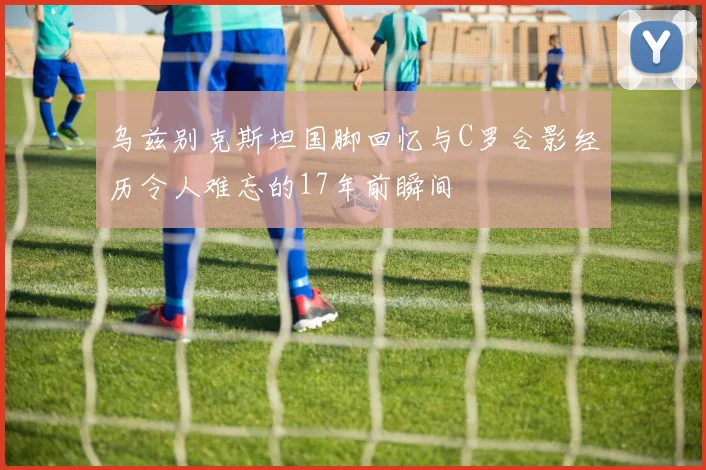 乌兹别克斯坦国脚回忆与C罗合影经历令人难忘的17年前瞬间
