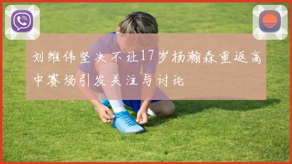 刘维伟坚决不让17岁杨瀚森重返高中赛场引发关注与讨论